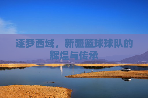逐梦西域，新疆篮球球队的辉煌与传承