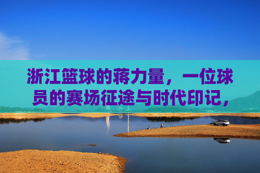 浙江篮球的蒋力量,一位球员的赛场征途与时代印记,浙江篮球的蒋力量,一位球员的赛场征途与时代印记