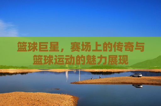 篮球巨星，赛场上的传奇与篮球运动的魅力展现