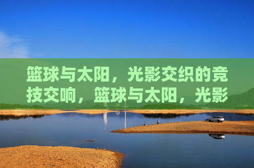 篮球与太阳，光影交织的竞技交响，篮球与太阳，光影交织的竞技交响