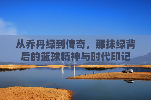 从乔丹绿到传奇，那抹绿背后的篮球精神与时代印记