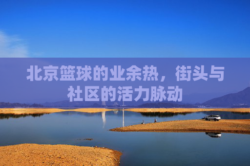 北京篮球的业余热,街头与社区的活力脉动