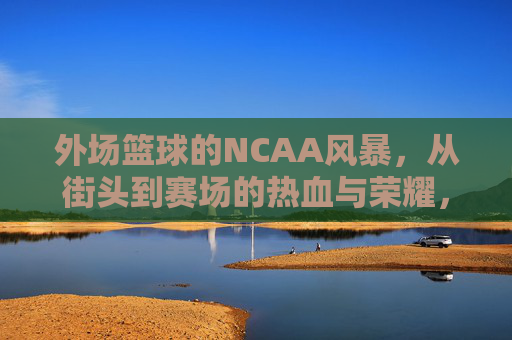 外场篮球的NCAA风暴,从街头到赛场的热血与荣耀,外场篮球的NCAA风暴,从街头到赛场的热血与荣耀