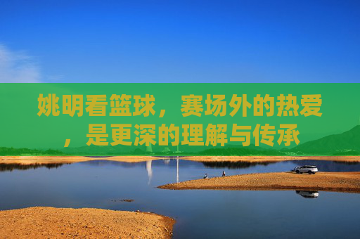 姚明看篮球，赛场外的热爱，是更深的理解与传承