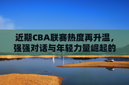 近期CBA联赛热度再升温,强强对话与年轻力量崛起的精彩看点