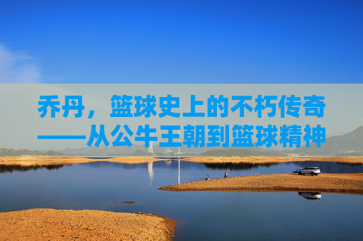 乔丹，篮球史上的不朽传奇——从公牛王朝到篮球精神的永恒象征，乔丹，篮球史上的不朽传奇——从公牛王朝到篮球精神的永恒象征