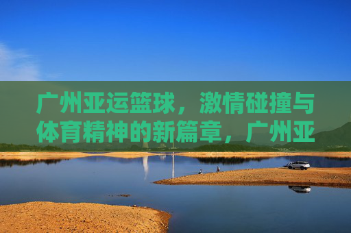 广州亚运篮球，激情碰撞与体育精神的新篇章，广州亚运篮球，激情碰撞与体育精神的新篇章