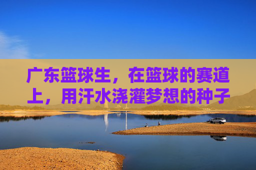 广东篮球生,在篮球的赛道上,用汗水浇灌梦想的种子,广东篮球生,在篮球的赛道上,用汗水浇灌梦想的种子