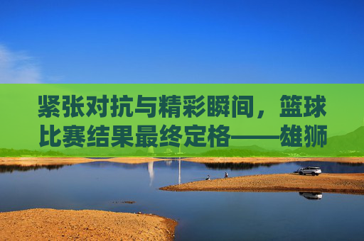 紧张对抗与精彩瞬间，篮球比赛结果最终定格——雄狮队以98-85力克飞鹰队