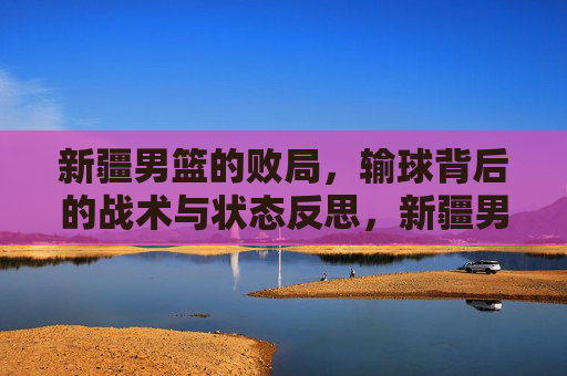 新疆男篮的败局，输球背后的战术与状态反思，新疆男篮的败局，输球背后的战术与状态反思