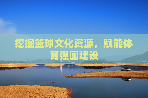挖掘篮球文化资源，赋能体育强国建设
