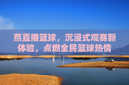 燕直播篮球,沉浸式观赛新体验,点燃全民篮球热情
