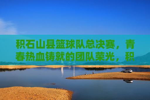 积石山县篮球队总决赛，青春热血铸就的团队荣光，积石山县篮球队总决赛，青春热血铸就的团队荣光