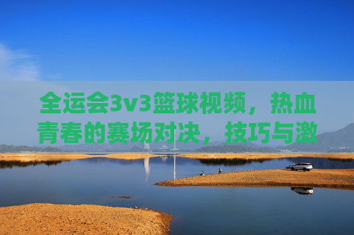 全运会3v3篮球视频,热血青春的赛场对决,技巧与激情的燃情演绎,全运会3v3篮球,热血青春赛场对决,技巧与激情的燃情演绎