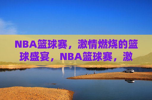 NBA篮球赛，激情燃烧的篮球盛宴，NBA篮球赛，激情燃烧的篮球盛宴