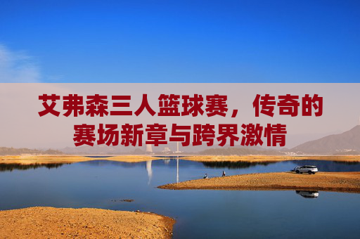 艾弗森三人篮球赛,传奇的赛场新章与跨界激情