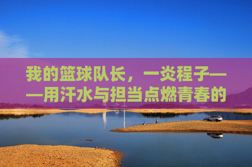 我的篮球队长，一炎程子——用汗水与担当点燃青春的篮球篇章，我的篮球队长，一炎程子——用汗水与担当点燃青春的篮球篇章