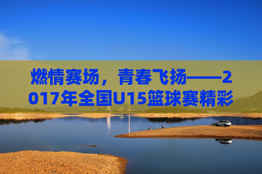 燃情赛场，青春飞扬——2017年全国U15篮球赛精彩回顾