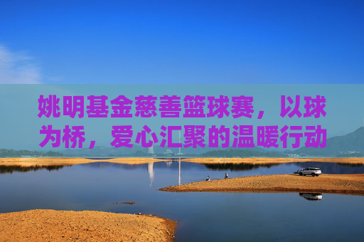 姚明基金慈善篮球赛，以球为桥，爱心汇聚的温暖行动