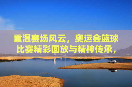 重温赛场风云，奥运会篮球比赛精彩回放与精神传承，重温赛场风云，奥运会篮球比赛精彩回放与精神传承