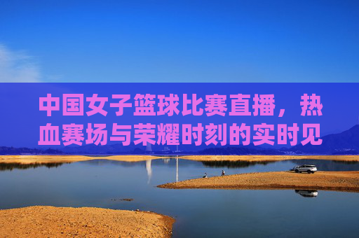 中国女子篮球比赛直播,热血赛场与荣耀时刻的实时见证