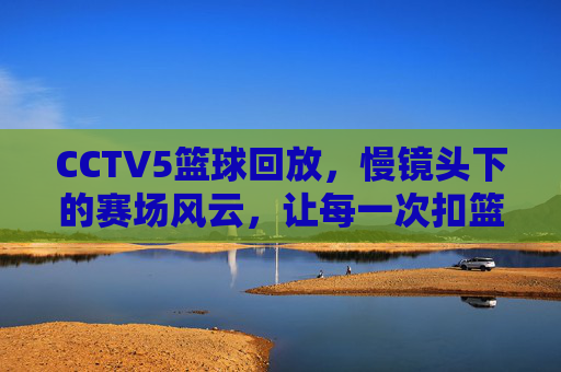 CCTV5篮球回放,慢镜头下的赛场风云,让每一次扣篮都值得回味,CCTV5篮球回放,慢镜头下的赛场风云,每一次扣篮都值得反复回味