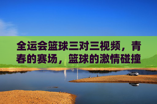 全运会篮球三对三视频,青春的赛场,篮球的激情碰撞,每一帧都是运动的精彩注脚,全运会篮球三对三,青春赛场激情碰撞的精彩注脚