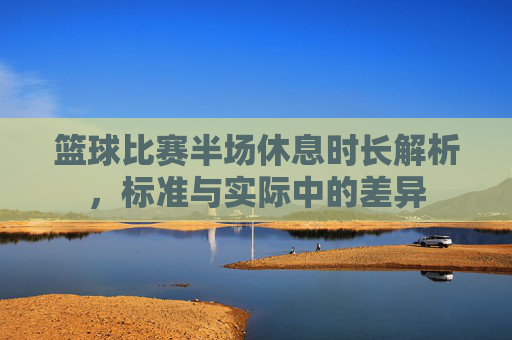篮球比赛半场休息时长解析，标准与实际中的差异