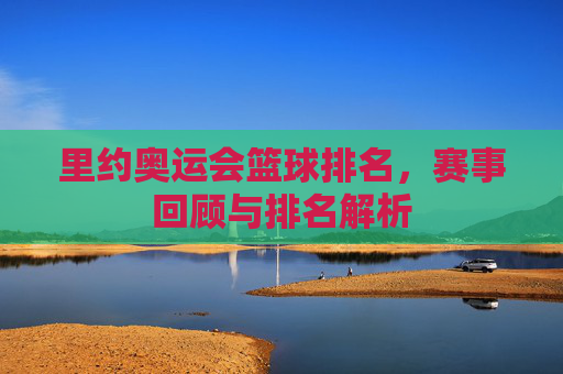 里约奥运会篮球排名，赛事回顾与排名解析