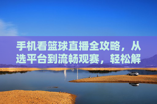 手机看篮球直播全攻略,从选平台到流畅观赛,轻松解锁赛事精彩瞬间