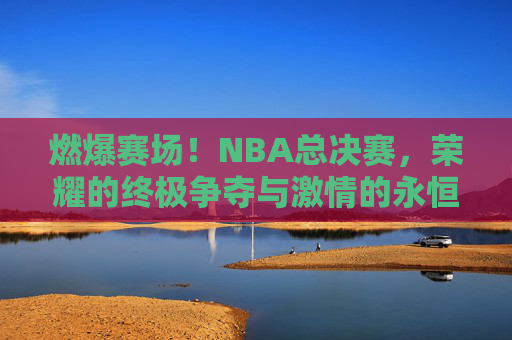 燃爆赛场!NBA总决赛,荣耀的终极争夺与激情的永恒回响