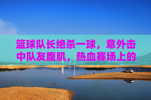 篮球队长绝杀一球，意外击中队友腹肌，热血赛场上的意外与默契