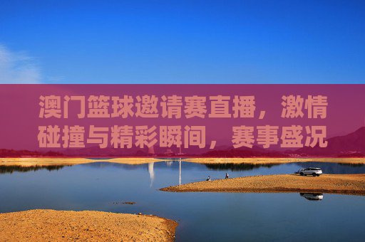 澳门篮球邀请赛直播，激情碰撞与精彩瞬间，赛事盛况尽收眼底