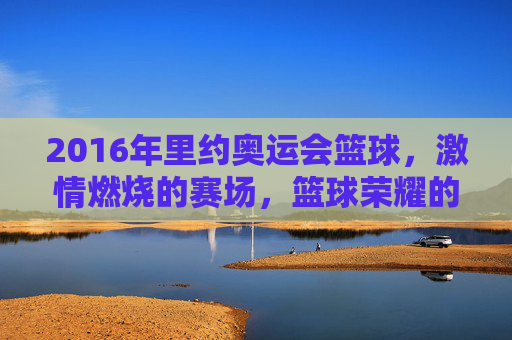 2016年里约奥运会篮球,激情燃烧的赛场,篮球荣耀的见证,2016里约奥运会篮球,激情燃烧的赛场与荣耀见证
