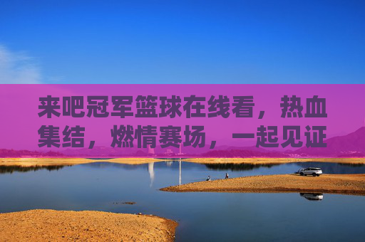 来吧冠军篮球在线看,热血集结,燃情赛场,一起见证篮球魅力!