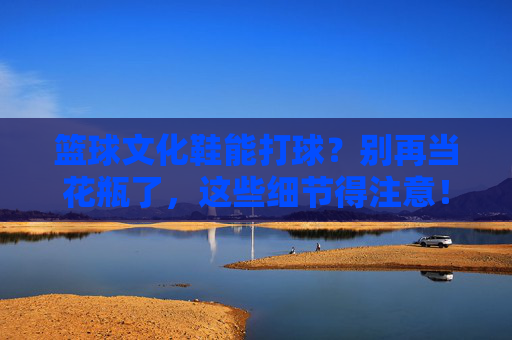 篮球文化鞋能打球？别再当花瓶了，这些细节得注意！
