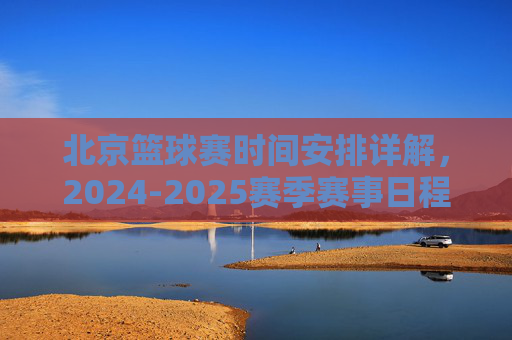 北京篮球赛时间安排详解,2024-2025赛季赛事日程与观看指南