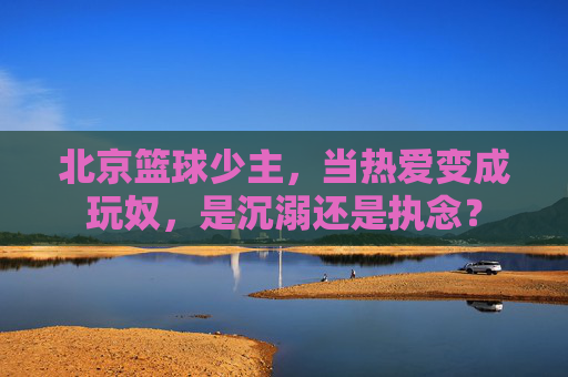 北京篮球少主,当热爱变成玩奴,是沉溺还是执念?