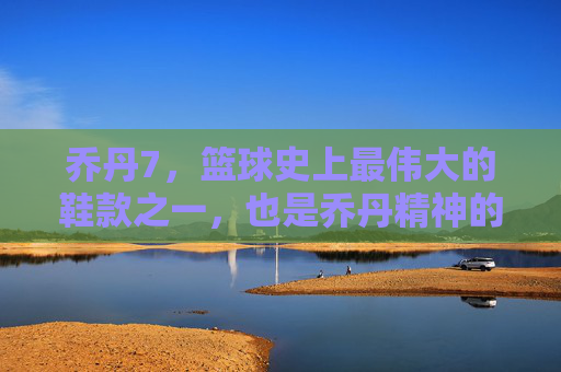 乔丹7，篮球史上最伟大的鞋款之一，也是乔丹精神的具象化