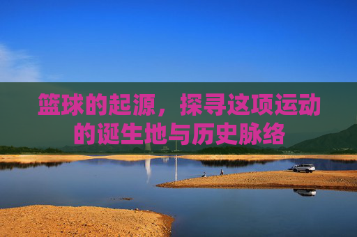 篮球的起源，探寻这项运动的诞生地与历史脉络