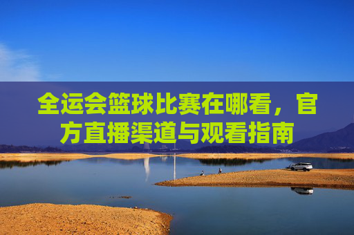 全运会篮球比赛在哪看,官方直播渠道与观看指南