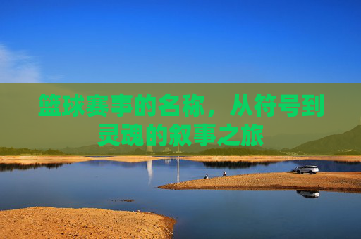 篮球赛事的名称,从符号到灵魂的叙事之旅