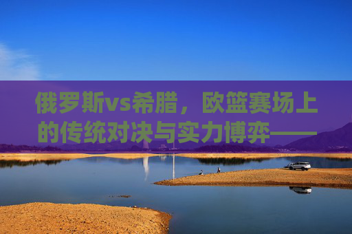俄罗斯vs希腊,欧篮赛场上的传统对决与实力博弈——从历史积淀到现代竞技的深度较量