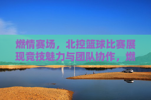 燃情赛场，北控篮球比赛展现竞技魅力与团队协作，燃情赛场，北控篮球比赛展现竞技魅力与团队协作