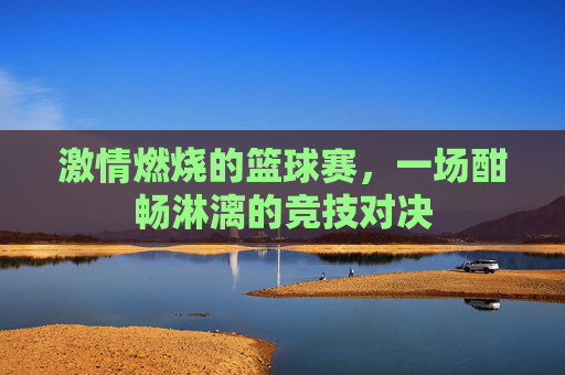 激情燃烧的篮球赛，一场酣畅淋漓的竞技对决
