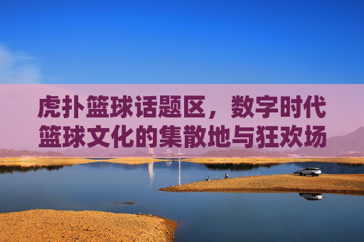 虎扑篮球话题区，数字时代篮球文化的集散地与狂欢场——连接球迷激情与赛场脉搏的社区核心，虎扑篮球话题区，数字时代篮球文化的集散地与狂欢场——连接球迷激情与赛场脉搏的社区核心