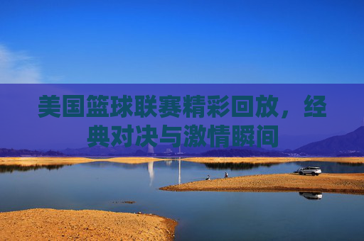 美国篮球联赛精彩回放,经典对决与激情瞬间