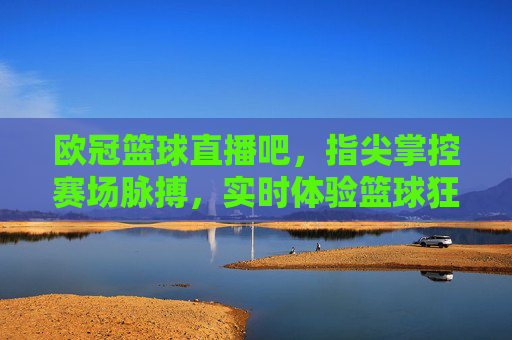 欧冠篮球直播吧，指尖掌控赛场脉搏，实时体验篮球狂欢，欧冠篮球直播吧，指尖掌控赛场脉搏，实时体验篮球狂欢