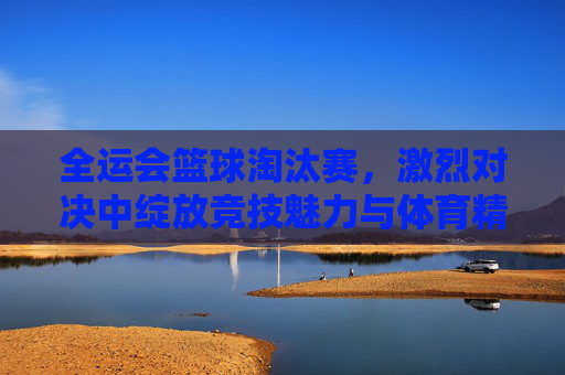 全运会篮球淘汰赛，激烈对决中绽放竞技魅力与体育精神，全运会篮球淘汰赛，激烈对决里的竞技魅力与体育精神