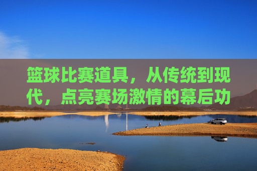 篮球比赛道具,从传统到现代,点亮赛场激情的幕后功臣,篮球比赛道具,从传统到现代,点亮赛场激情的幕后功臣